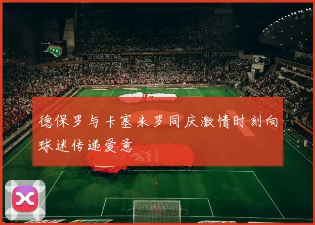 德保罗与卡塞米罗同庆激情时刻向球迷传递爱意