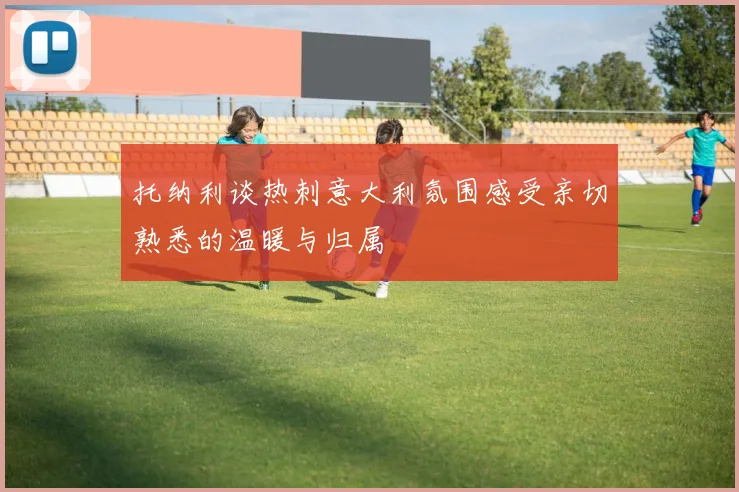 托纳利谈热刺意大利氛围感受亲切熟悉的温暖与归属