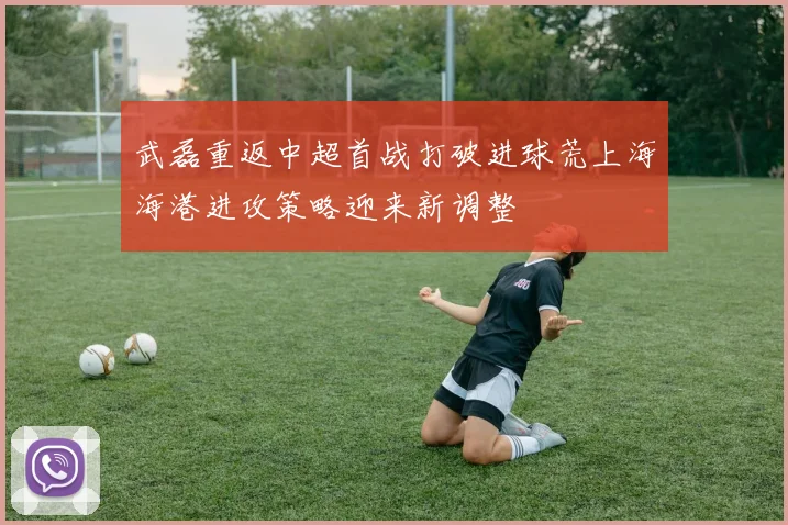 武磊重返中超首战打破进球荒上海海港进攻策略迎来新调整
