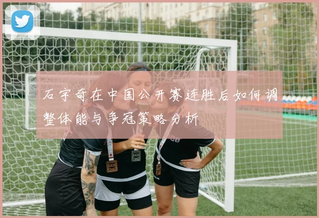 石宇奇在中国公开赛连胜后如何调整体能与争冠策略分析