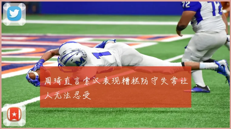 周琦直言索汉表现糟糕防守失常让人无法忍受