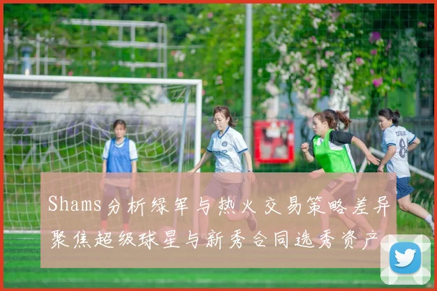 Shams分析绿军与热火交易策略差异聚焦超级球星与新秀合同选秀资产
