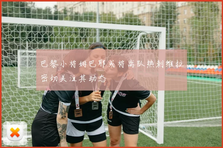 巴黎小将姆巴耶或将离队热刺维拉密切关注其动态