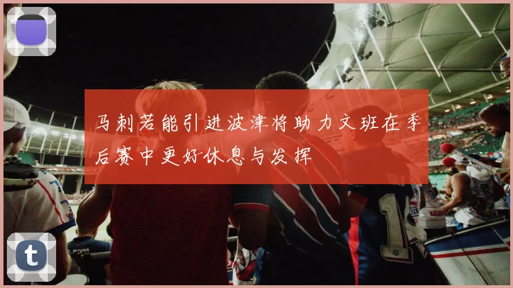 马刺若能引进波津将助力文班在季后赛中更好休息与发挥