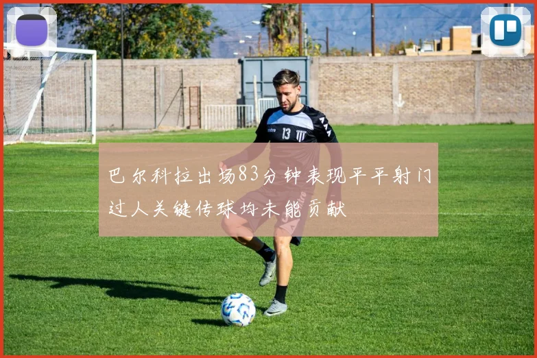 巴尔科拉出场83分钟表现平平射门过人关键传球均未能贡献