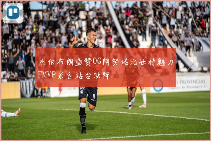 杰伦布朗盛赞OG阿努诺比独特魅力FMVP亲自站台助阵