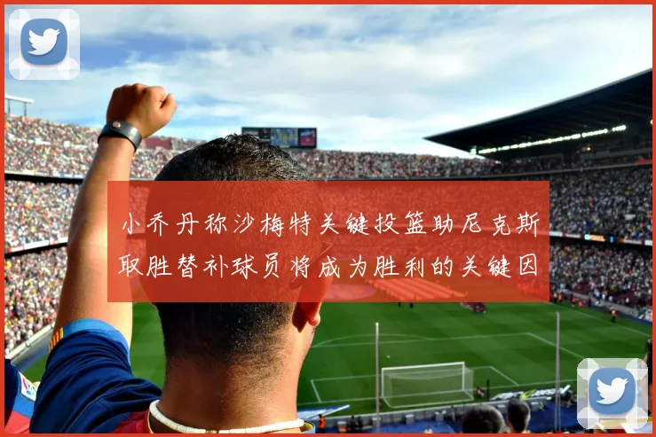 小乔丹称沙梅特关键投篮助尼克斯取胜替补球员将成为胜利的关键因素