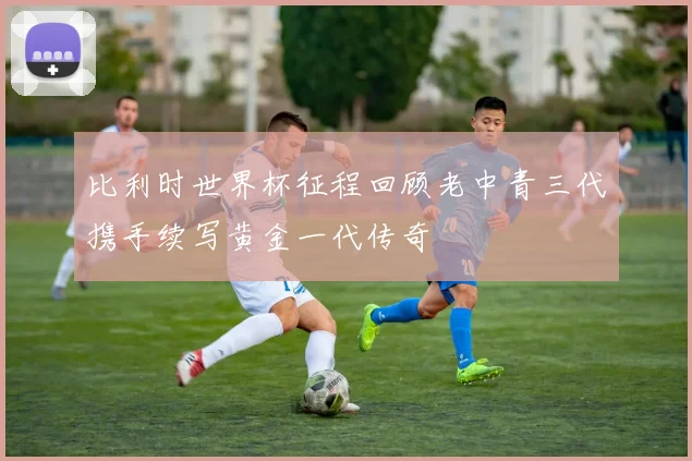 比利时世界杯征程回顾老中青三代携手续写黄金一代传奇
