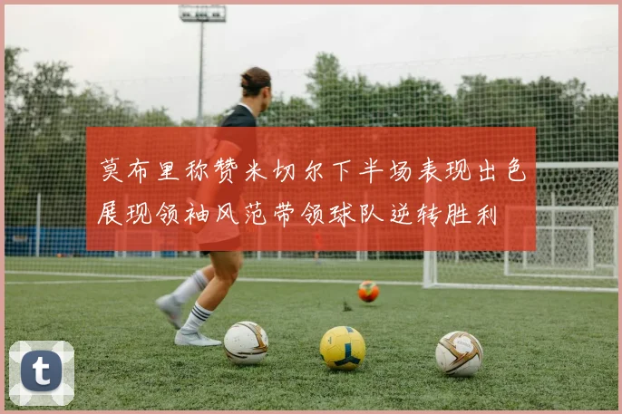 莫布里称赞米切尔下半场表现出色展现领袖风范带领球队逆转胜利