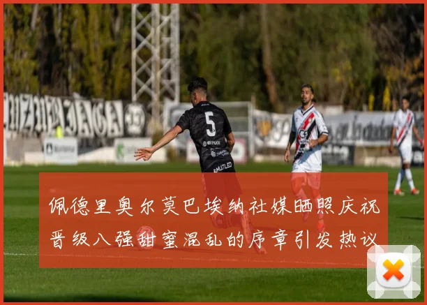 佩德里奥尔莫巴埃纳社媒晒照庆祝晋级八强甜蜜混乱的序章引发热议
