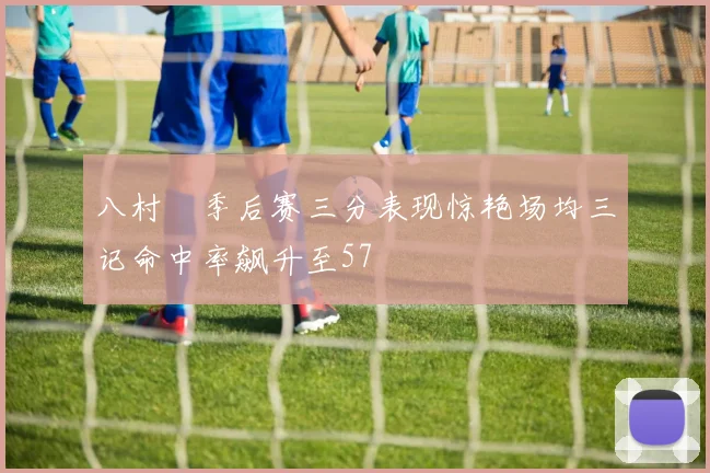 八村塁季后赛三分表现惊艳场均三记命中率飙升至57