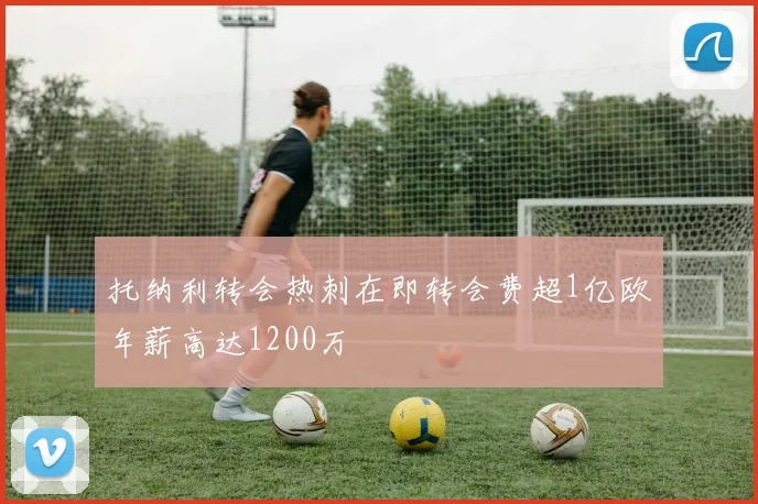 托纳利转会热刺在即转会费超1亿欧年薪高达1200万
