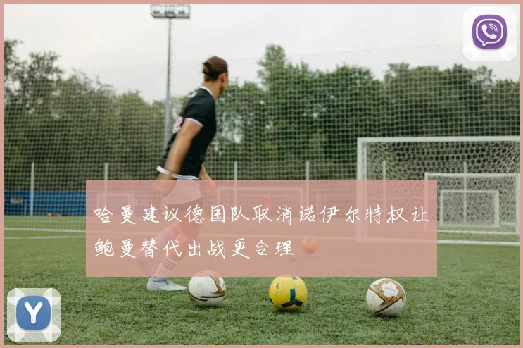 哈曼建议德国队取消诺伊尔特权让鲍曼替代出战更合理