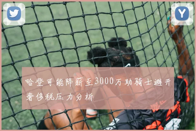哈登可能降薪至3000万助骑士避开奢侈税压力分析