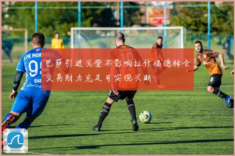 巴萨引进戈登不影响拉什福德转会交易财力充足可实现买断